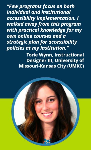 “Few programs focus on both individual and institutional accessibility implementation. I walked away from this program with practical knowledge for my own online courses and a strategic plan for accessibility policies at my institution.“  Torie Wynn, Instructional Designer III, University of Missouri-Kansas City (UMKC)